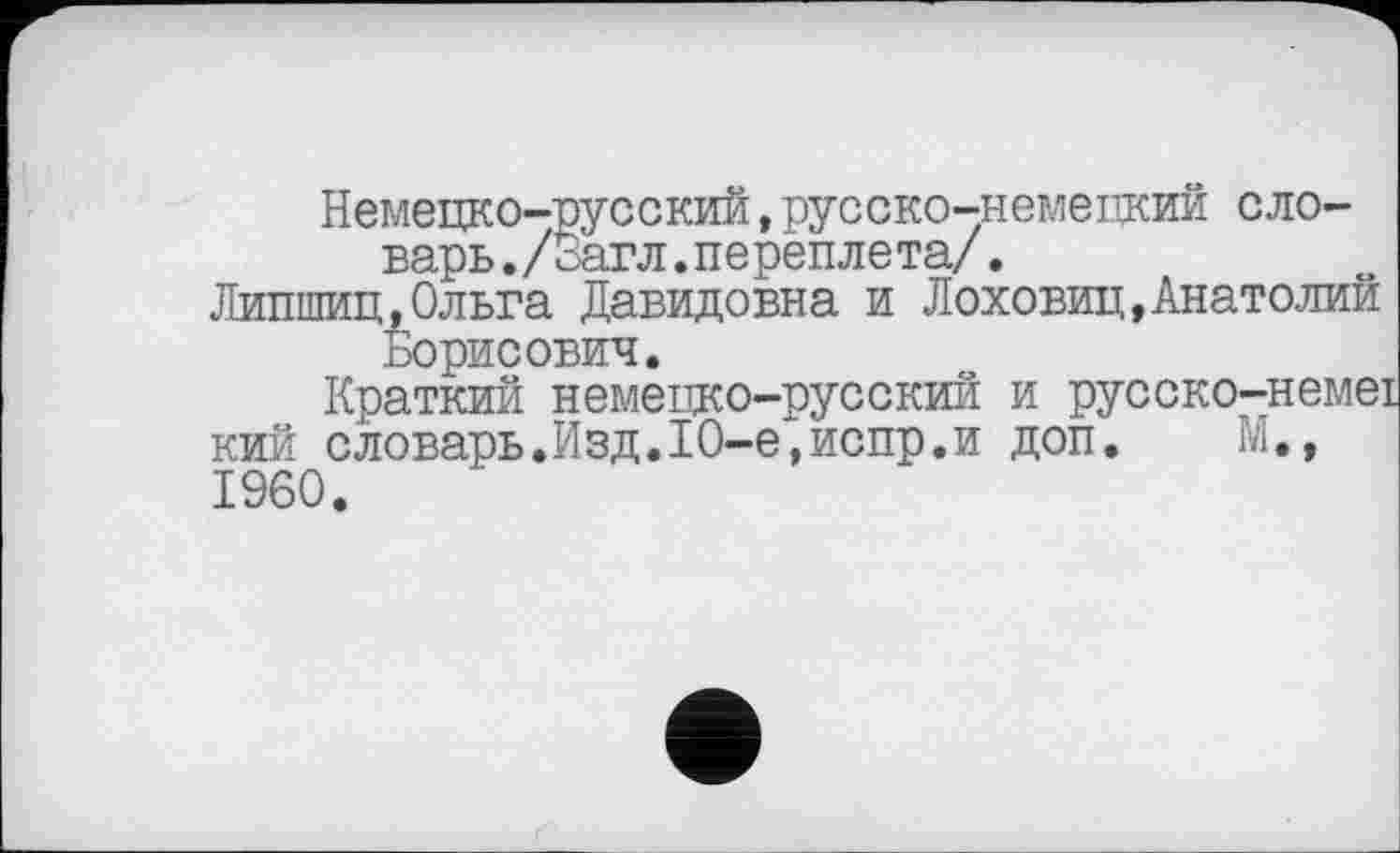 ﻿Немецко-русский,русско-немецкий словарь, /оагл. ne реп ле та/.
Липшиц,Ольга Давидовна и Лоховиц,Анатолий Борисович.
Краткий немецко-русский и русско-немеї кий словарь.Изд.10-е,испр.и доп. М., I960.